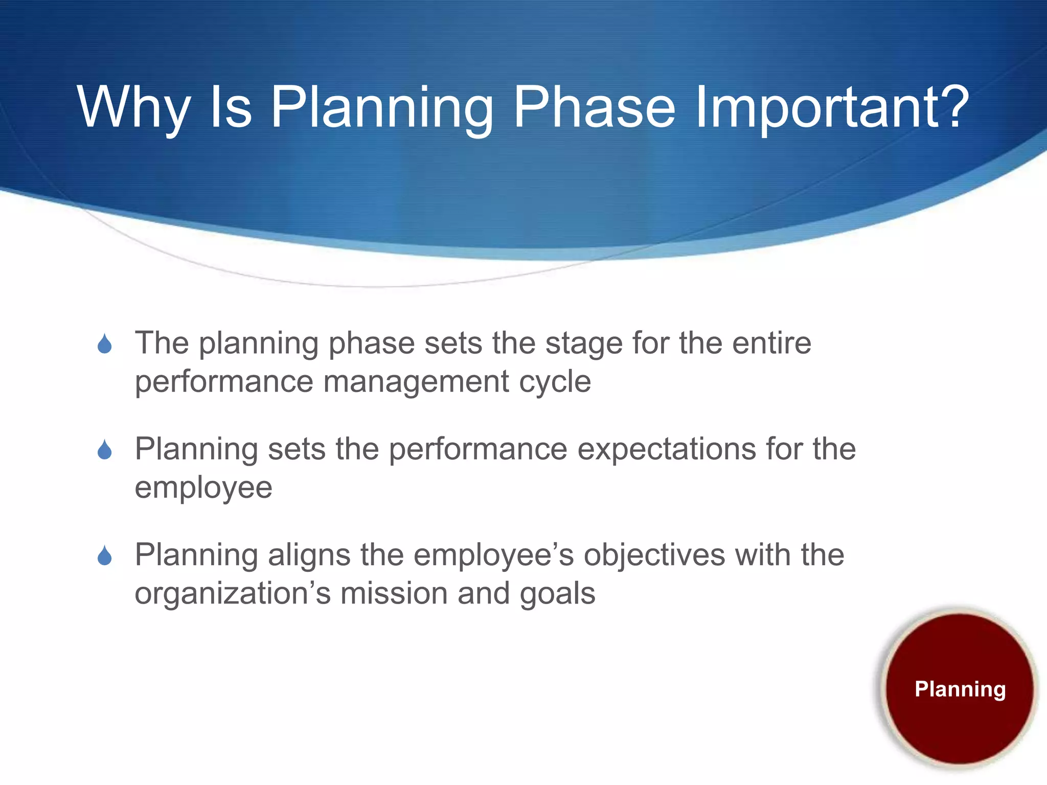 Why Is Planning Phase Important?


S The planning phase sets the stage for the entire
  performance management cycle

S Planning sets the performance expectations for the
  employee

S Planning aligns the employee’s objectives with the
  organization’s mission and goals

                                                       Planning
 