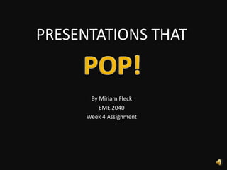 PRESENTATIONS THAT By Miriam Fleck EME 2040 Week 4 Assignment POP!  