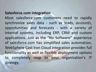 Salesforce.com integration
Most salesforce.com customers need to rapidly
synchronize sales data - such as leads, accounts,
opportunities and forecasts - with a variety of
internal systems, including ERP, CRM and custom
applications. Just as the “No Software” experience
of salesforce.com has simplified sales automation,
WebSphere Cast Iron Cloud integration provides full
functionality as well as flexible deployment options
to completely map to your organization’s IT
strategy.
 