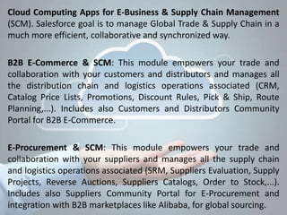 Cloud Computing Apps for E-Business & Supply Chain Management
(SCM). Salesforce goal is to manage Global Trade & Supply Chain in a
much more efficient, collaborative and synchronized way.
B2B E-Commerce & SCM: This module empowers your trade and
collaboration with your customers and distributors and manages all
the distribution chain and logistics operations associated (CRM,
Catalog Price Lists, Promotions, Discount Rules, Pick & Ship, Route
Planning,...). Includes also Customers and Distributors Community
Portal for B2B E-Commerce.
E-Procurement & SCM: This module empowers your trade and
collaboration with your suppliers and manages all the supply chain
and logistics operations associated (SRM, Suppliers Evaluation, Supply
Projects, Reverse Auctions, Suppliers Catalogs, Order to Stock,...).
Includes also Suppliers Community Portal for E-Procurement and
integration with B2B marketplaces like Alibaba, for global sourcing.
 
