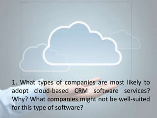 1. What types of companies are most likely to
adopt cloud-based CRM software services?
Why? What companies might not be well-suited
for this type of software?
 