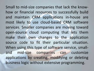 Small to mid-size companies that lack the know-
how or financial resources to successfully build
and maintain CRM applications in-house are
most likely to use cloud-based CRM software
services. Smaller companies are moving toward
open-source cloud computing that lets them
make their own changes to the application
source code to fit their particular situation.
When using this type of software service, small-
and mid-size companies can customize
applications by creating, modifying or deleting
business logic without extensive programming.
 