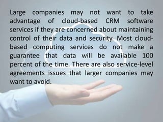 Large companies may not want to take
advantage of cloud-based CRM software
services if they are concerned about maintaining
control of their data and security. Most cloud-
based computing services do not make a
guarantee that data will be available 100
percent of the time. There are also service-level
agreements issues that larger companies may
want to avoid.
 