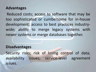 Advantages
Reduced costs; access to software that may be
too sophisticated or cumbersome for in-house
development; access to best practices industry-
wide; ability to merge legacy systems with
newer systems or merge databases together.
Disadvantages
Security risks; risk of losing control of data;
availability issues; service-level agreement
issues.
 