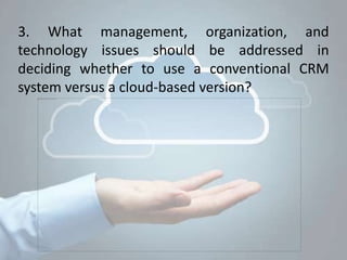 3. What management, organization, and
technology issues should be addressed in
deciding whether to use a conventional CRM
system versus a cloud-based version?
 