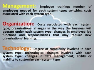 Management: Employee training; number of
employees needed for each system type; switching costs
associated with each system type.
Organization: Costs associated with each system
type; organizational changes in the way the business will
operate under each system type; changes in employee job
functions and responsibilities that may require new
organizational learning.
Technology: Degree of complexity involved in each
system type; technological changes involved with each
system type; changes in data management; ability or
inability to customize each system type.
 