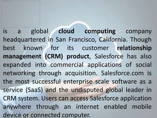 is a global cloud computing company
headquartered in San Francisco, California. Though
best known for its customer relationship
management (CRM) product, Salesforce has also
expanded into commercial applications of social
networking through acquisition. Salesforce.com is
the most successful enterprise scale software as a
service (SaaS) and the undisputed global leader in
CRM system. Users can access Salesforce application
anywhere through an internet enabled mobile
device or connected computer.
 