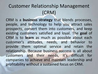 Customer Relationship Management
(CRM)
CRM is a business strategy that blends processes,
people, and technology to help you attract sales
prospects, convert them into customers, and keep
existing customers satisfied and loyal. The goal of
CRM is to learn as much as possible about each
customer's attitudes, needs, and behavior to
provide them optimal service and retain the
relationship. Because business success is all about
customers and their needs, it's difficult for
companies to achieve and maintain leadership and
profitability without a sustained focus on CRM.
 