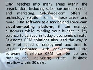 CRM reaches into many areas within the
organization, including sales, customer service,
and marketing. Salesforce.com offers a
technology solution for all those areas and
more. CRM software as a service and Force.com
cloud-computing platform, it can manage
customers while minding your budget—a key
balance to achieve in today's economic climate.
Salesforce CRM solutions also lead the way in
terms of speed of deployment and time to
value: Compared with conventional CRM
software, Salesforce CRM can be up and
running—and delivering critical business
results—within 30 days.
 