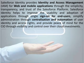 Salesforce Identity provides Identity and Access Management
(IAM) for Web and mobile applications through the simplicity,
transparency, and trust of the Salesforce Platform. Salesforce
Identity helps to improve the usability and adoption of
applications through single sign-on for end-users, simplify
administration through centralization and automation of user
identity and access rights, and provide peace of mind for the
CIO through visibility and control over their cloud investments.
 