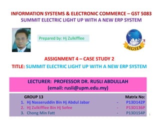 INFORMATION SYSTEMS & ELECTRONIC COMMERCE – GST 5083
SUMMIT ELECTRIC LIGHT UP WITH A NEW ERP SYSTEM
ASSIGNMENT 4 – CASE STUDY 2
TITLE: SUMMIT ELECTRIC LIGHT UP WITH A NEW ERP SYSTEM
LECTURER: PROFESSOR DR. RUSLI ABDULLAH
(email: rusli@upm.edu.my)
GROUP 13 Matrix No:
1. Hj Nasseruddin Bin Hj Abdul Jabar - P13D142P
2. Hj Zulkifflee Bin Hj Sofee - P13D136P
3. Chong Min Fatt - P13D154P
Prepared by: Hj Zulkifflee
1
 