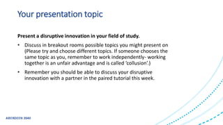 Your presentation topic
Present a disruptive innovation in your field of study.
• Discuss in breakout rooms possible topics you might present on
(Please try and choose different topics. If someone chooses the
same topic as you, remember to work independently- working
together is an unfair advantage and is called ‘collusion’.)
• Remember you should be able to discuss your disruptive
innovation with a partner in the paired tutorial this week.
 