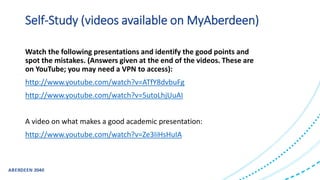 Self-Study (videos available on MyAberdeen)
Watch the following presentations and identify the good points and
spot the mistakes. (Answers given at the end of the videos. These are
on YouTube; you may need a VPN to access):
http://www.youtube.com/watch?v=ATfY8dvbuFg
http://www.youtube.com/watch?v=5utoLhjUuAI
A video on what makes a good academic presentation:
http://www.youtube.com/watch?v=Ze3IiHsHuIA
 