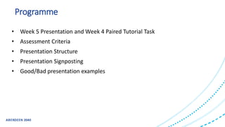 Programme
• Week 5 Presentation and Week 4 Paired Tutorial Task
• Assessment Criteria
• Presentation Structure
• Presentation Signposting
• Good/Bad presentation examples
 