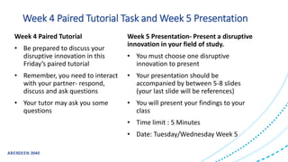 Week 4 Paired Tutorial
• Be prepared to discuss your
disruptive innovation in this
Friday’s paired tutorial
• Remember, you need to interact
with your partner- respond,
discuss and ask questions
• Your tutor may ask you some
questions
Week 5 Presentation- Present a disruptive
innovation in your field of study.
• You must choose one disruptive
innovation to present
• Your presentation should be
accompanied by between 5-8 slides
(your last slide will be references)
• You will present your findings to your
class
• Time limit : 5 Minutes
• Date: Tuesday/Wednesday Week 5
Week 4 Paired Tutorial Task and Week 5 Presentation
 