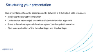 Structuring your presentation
Your presentation should be accompanied by between 5-8 slides (last slide references)
• Introduce the disruptive innovation
• Outline what has changed since this disruptive innovation appeared
• Present the advantages and disadvantages of the disruptive innovation
• Give some evaluation of the the advantages and disadvantages
 