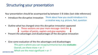 Structuring your presentation
Your presentation should be accompanied by between 5-8 slides (last slide references)
• Introduce the disruptive innovation
• Outline what has changed since this disruptive innovation appeared
• Present the advantages and disadvantages of the disruptive innovation
• Give some evaluation of the the advantages and disadvantages
Think about how you could introduce it in
a creative way, e.g. picture, fact, question
These sections are your main message- limit the
number of points, explain and give examples
This part is where you can recap/summarise but also evaluate:
Overall, are there more + or -?
Which are the most significant + or -?
 