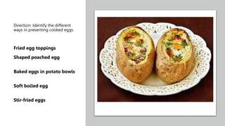 Direction: Identify the different
ways in presenting cooked eggs.
Fried egg toppings
Shaped poached egg
Baked eggs in potato bowls
Soft boiled egg
Stir-fried eggs
 