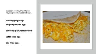Direction: Identify the different
ways in presenting cooked eggs.
Fried egg toppings
Shaped poached egg
Baked eggs in potato bowls
Soft boiled egg
Stir-fried eggs
 