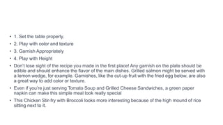 • 1. Set the table properly.
• 2. Play with color and texture
• 3. Garnish Appropriately
• 4. Play with Height
• Don’t lose sight of the recipe you made in the first place! Any garnish on the plate should be
edible and should enhance the flavor of the main dishes. Grilled salmon might be served with
a lemon wedge, for example. Garnishes, like the cut-up fruit with the fried egg below, are also
a great way to add color or texture.
• Even if you’re just serving Tomato Soup and Grilled Cheese Sandwiches, a green paper
napkin can make this simple meal look really special
• This Chicken Stir-fry with Broccoli looks more interesting because of the high mound of rice
sitting next to it.
 