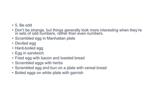 • 5. Be odd
• Don’t be strange, but things generally look more interesting when they’re
in sets of odd numbers, rather than even numbers.
• Scrambled egg in Manhattan plate
• Deviled egg
• Hard-boiled egg
• Egg in sandwich
• Fried egg with bacon and toasted bread
• Scrambled eggs with herbs
• Scrambled egg and bun on a plate with cereal bread
• Boiled eggs on white plate with garnish
 