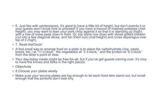 • 6. Just like with centerpieces, it’s good to have a little bit of height, but don’t overdo it or
your guests won’t know how to proceed! If you have a mound of mashed potatoes (mid-
height), you may want to lean your pork chop against it so that it is standing up (high),
with a row of snow peas (low) in front. Or, top some rice (low) with sliced grilled chicken
(cut into a few diagonal slices, and fan them out) (mid-height) and cross asparagus over
top of it (high).
• 7. Read theClock!
• A fool proof way to arrange food on a plate is to place the carbohydrate (rice, pasta,
bread, etc.) at “11 o’clock,” the vegetables at “2 o’clock,” and the protein at “6 o’clock”
from the diner’s point of view.
• Your day-today meals might be free-for-all, but if you’ve got guests coming over, it’s nice
to have the knives and forks in the right places.
• Objectives
• 8.Choose your plates wisely
• Make sure your serving plates are big enough to let each food item stand out, but small
enough that the portions don’t look tiny.
 