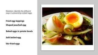 Direction: Identify the different
ways in presenting cooked eggs.
Fried egg toppings
Shaped poached egg
Baked eggs in potato bowls
Soft boiled egg
Stir-fried eggs
 