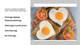 Direction: Identify the different
ways in presenting cooked eggs.
Fried egg toppings
Shaped poached egg
Baked eggs in potato bowls
Soft boiled egg
Stir-fried eggs
 