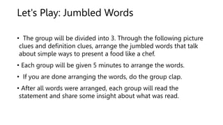 Let's Play: Jumbled Words
• The group will be divided into 3. Through the following picture
clues and definition clues, arrange the jumbled words that talk
about simple ways to present a food like a chef.
• Each group will be given 5 minutes to arrange the words.
• If you are done arranging the words, do the group clap.
• After all words were arranged, each group will read the
statement and share some insight about what was read.
 