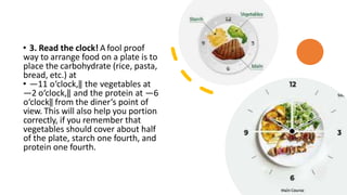 • 3. Read the clock! A fool proof
way to arrange food on a plate is to
place the carbohydrate (rice, pasta,
bread, etc.) at
• ―11 o‘clock,‖ the vegetables at
―2 o‘clock,‖ and the protein at ―6
o‘clock‖ from the diner‘s point of
view. This will also help you portion
correctly, if you remember that
vegetables should cover about half
of the plate, starch one fourth, and
protein one fourth.
 
