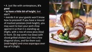 • 4. Just like with centerpieces, it‘s
good
• to have a little bit of height, but
don‘t
• overdo it or your guests won‘t know
how to proceed! If you have a mound
of mashed potatoes (mid-height), you
may want to lean your pork chop
against it so that it is standing up
(high), with a row of snow peas (low)
in front. Or, top some rice (low) with
sliced grilled chicken (cut into a few
diagonal slices, and fan them out)
(mid-height) and cross asparagus over
top of it (high).
 