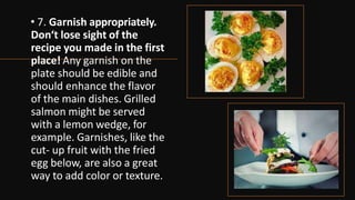 • 7. Garnish appropriately.
Don‘t lose sight of the
recipe you made in the first
place! Any garnish on the
plate should be edible and
should enhance the flavor
of the main dishes. Grilled
salmon might be served
with a lemon wedge, for
example. Garnishes, like the
cut- up fruit with the fried
egg below, are also a great
way to add color or texture.
 