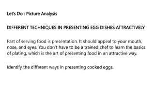 Let’s Do : Picture Analysis
DIFFERENT TECHNIQUES IN PRESENTING EGG DISHES ATTRACTIVELY
Part of serving food is presentation. It should appeal to your mouth,
nose, and eyes. You don‘t have to be a trained chef to learn the basics
of plating, which is the art of presenting food in an attractive way.
Identify the different ways in presenting cooked eggs.
 