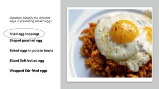 Direction: Identify the different
ways in presenting cooked eggs.
Fried egg toppings
Shaped poached egg
Baked eggs in potato bowls
Sliced Soft boiled egg
Wrapped Stir-fried eggs
 