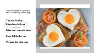 Direction: Identify the different
ways in presenting cooked eggs.
Fried egg toppings
Shaped poached egg
Baked eggs in potato bowls
Sliced Soft boiled egg
Wrapped Stir-fried eggs
 