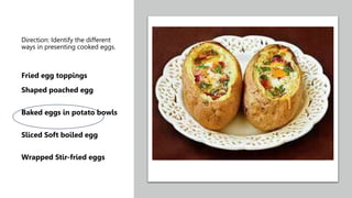 Direction: Identify the different
ways in presenting cooked eggs.
Fried egg toppings
Shaped poached egg
Baked eggs in potato bowls
Sliced Soft boiled egg
Wrapped Stir-fried eggs
 