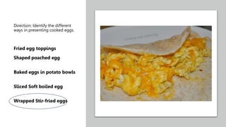 Direction: Identify the different
ways in presenting cooked eggs.
Fried egg toppings
Shaped poached egg
Baked eggs in potato bowls
Sliced Soft boiled egg
Wrapped Stir-fried eggs
 