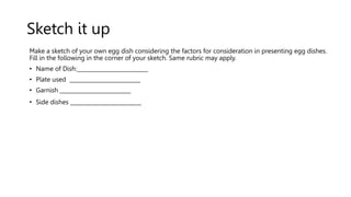 Sketch it up
Make a sketch of your own egg dish considering the factors for consideration in presenting egg dishes.
Fill in the following in the corner of your sketch. Same rubric may apply.
• Name of Dish:__________________________
• Plate used __________________________
• Garnish __________________________
• Side dishes __________________________
 