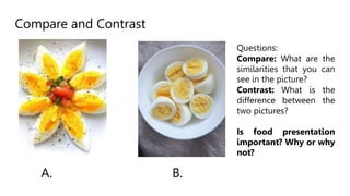 Compare and Contrast
A. B.
Questions:
Compare: What are the
similarities that you can
see in the picture?
Contrast: What is the
difference between the
two pictures?
Is food presentation
important? Why or why
not?
 