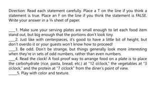 Direction: Read each statement carefully. Place a T on the line if you think a
statement is true. Place an F on the line if you think the statement is FALSE.
Write your answer in a ¼ sheet of paper.
____1. Make sure your serving plates are small enough to let each food item
stand out, but big enough that the portions don’t look tiny.
____2. Just like with centerpieces, it’s good to have a little bit of height, but
don’t overdo it or your guests won’t know how to proceed!
____3. Be odd. Don’t be strange, but things generally look more interesting
when they’re in sets of odd numbers, rather than even numbers.
____4. Read the clock! A fool proof way to arrange food on a plate is to place
the carbohydrate (rice, pasta, bread, etc.) at “12 o’clock,” the vegetables at “3
o’clock,” and the protein at “7 o’clock” from the diner’s point of view.
_____5. Play with color and texture.
 
