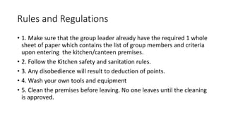 Rules and Regulations
• 1. Make sure that the group leader already have the required 1 whole
sheet of paper which contains the list of group members and criteria
upon entering the kitchen/canteen premises.
• 2. Follow the Kitchen safety and sanitation rules.
• 3. Any disobedience will result to deduction of points.
• 4. Wash your own tools and equipment
• 5. Clean the premises before leaving. No one leaves until the cleaning
is approved.
 