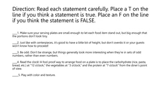 Direction: Read each statement carefully. Place a T on the
line if you think a statement is true. Place an F on the line
if you think the statement is FALSE.
____1. Make sure your serving plates are small enough to let each food item stand out, but big enough that
the portions don’t look tiny.
____2. Just like with centerpieces, it’s good to have a little bit of height, but don’t overdo it or your guests
won’t know how to proceed!
____3. Be odd. Don’t be strange, but things generally look more interesting when they’re in sets of odd
numbers, rather than even numbers.
____4. Read the clock! A fool proof way to arrange food on a plate is to place the carbohydrate (rice, pasta,
bread, etc.) at “12 o’clock,” the vegetables at “3 o’clock,” and the protein at “7 o’clock” from the diner’s point
of view.
_____5. Play with color and texture.
 