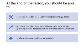 At the end of the lesson, you should be able
to:
a. identify the factors for consideration in presenting egg dishes
b. present egg dishes hygienically and attractively using suitable
garnishing and side dishes sequentially within the required time frame.
c. value the importance of food presentation.
 