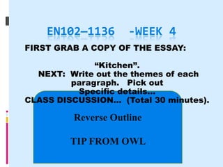 EN102—1136       -WEEK 4
FIRST GRAB A COPY OF THE ESSAY:

              “Kitchen”.
  NEXT: Write out the themes of each
         paragraph. Pick out
          Specific details…
CLASS DISCUSSION… (Total 30 minutes).

         Reverse Outline

         TIP FROM OWL
 
