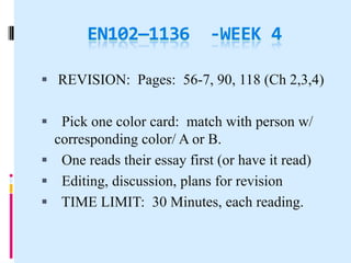 EN102—1136            -WEEK 4

 REVISION: Pages: 56-7, 90, 118 (Ch 2,3,4)


 Pick one color card: match with person w/
 corresponding color/ A or B.
 One reads their essay first (or have it read)
 Editing, discussion, plans for revision
 TIME LIMIT: 30 Minutes, each reading.
 