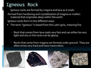 Igneous Rock
Igneous rocks are formed by magma and lava as it cools.
-formed from hardening and crystallization of magma or molten
material that originates deep within the earth.
Igneous rocks form in two different ways.
 The term “igneous” is based from the Latin ignis, meaning fire.
 Rock that comes from lava cools very fast and can either be very
light and airy or the rocks can be glassy.
 Rocks that come from magma are formed under ground. They are
often times very hard and have more colors.
 