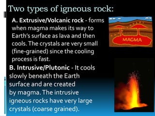 Two types of igneous rock:
A. Extrusive/Volcanic rock - forms
when magma makes its way to
Earth’s surface as lava and then
cools.The crystals are very small
(fine-grained) since the cooling
process is fast.
B. Intrusive/Plutonic - It cools
slowly beneath the Earth
surface and are created
by magma.The intrusive
igneous rocks have very large
crystals (coarse grained).
 