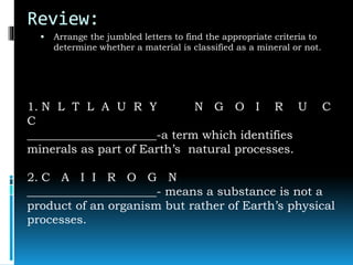 Review:
 Arrange the jumbled letters to find the appropriate criteria to
determine whether a material is classified as a mineral or not.
1. N L T L A U R Y N G O I R U C
C
______________________-a term which identifies
minerals as part of Earth’s natural processes.
2. C A I I R O G N
______________________- means a substance is not a
product of an organism but rather of Earth’s physical
processes.
 