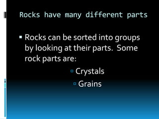 Rocks have many different parts
 Rocks can be sorted into groups
by looking at their parts. Some
rock parts are:
 Crystals
 Grains
 