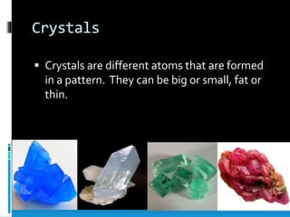 Crystals
 Crystals are different atoms that are formed
in a pattern. They can be big or small, fat or
thin.
 